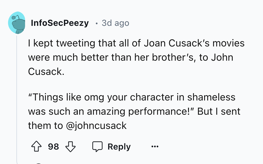 screenshot - InfoSecPeezy 3d ago I kept tweeting that all of Joan Cusack's movies were much better than her brother's, to John Cusack. "Things omg your character in shameless was such an amazing performance!" But I sent them to 98